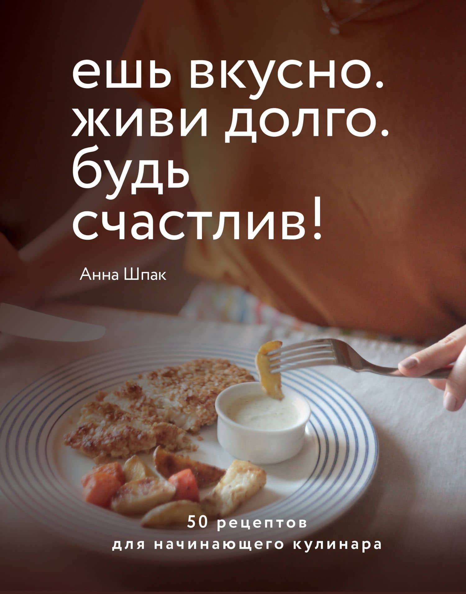 Ешь вкусно. Живи долго. Будь счастлив! 50 рецептов для начинающего кулинара — Анна Шпак