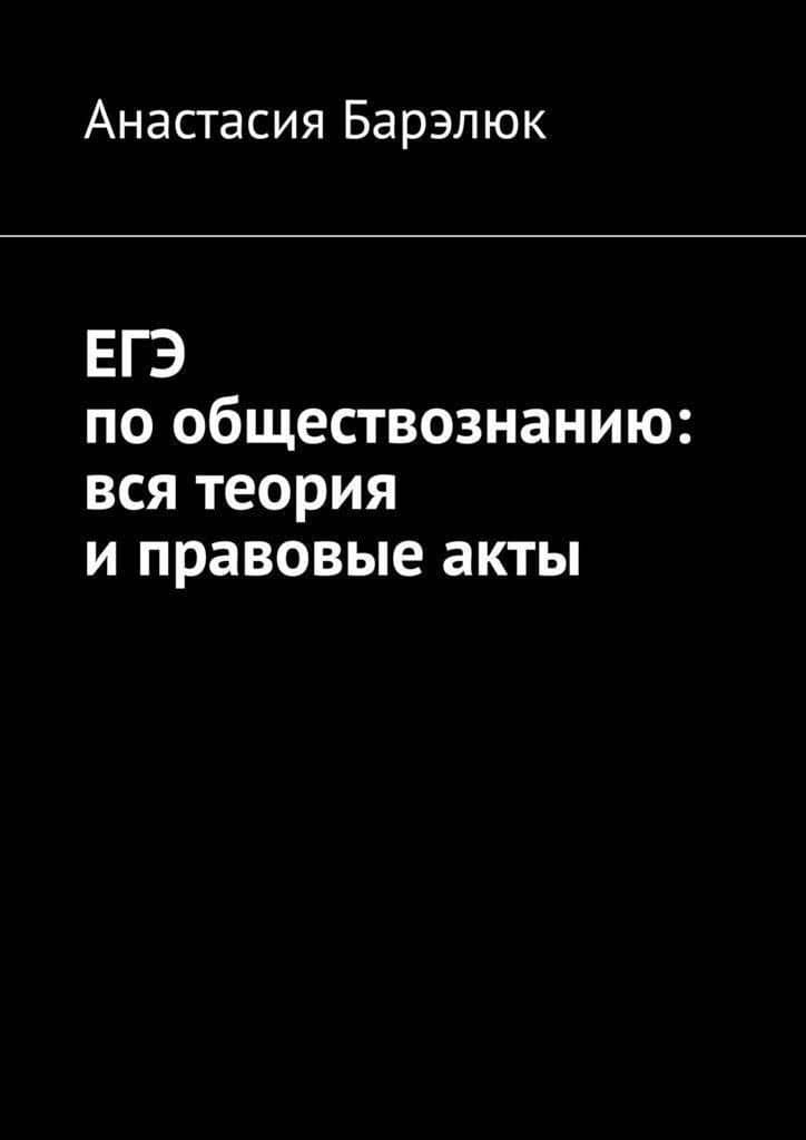 ЕГЭ по обществознанию: вся теория и правовые акты — Барэлюк А.
