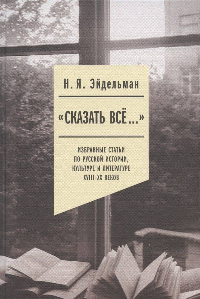 "Сказать все…": избранные статьи по русской истории, культуре и литературе XVIII–XX веков