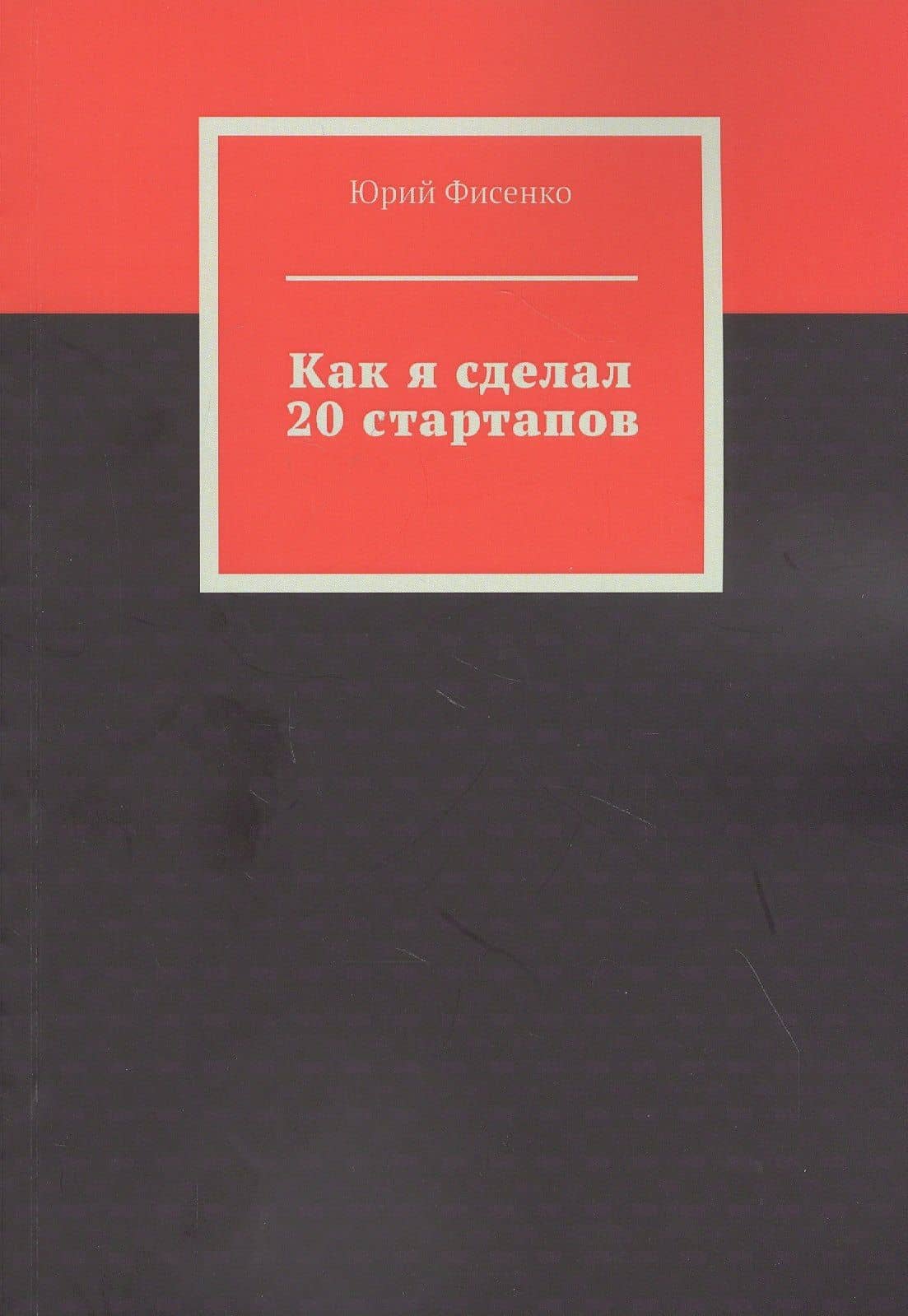 Как я сделал 20 стартапов. Книга для тех, кто хочет избежать собственных ошибок в бизнесе — Юрий Владимирович Фисенко