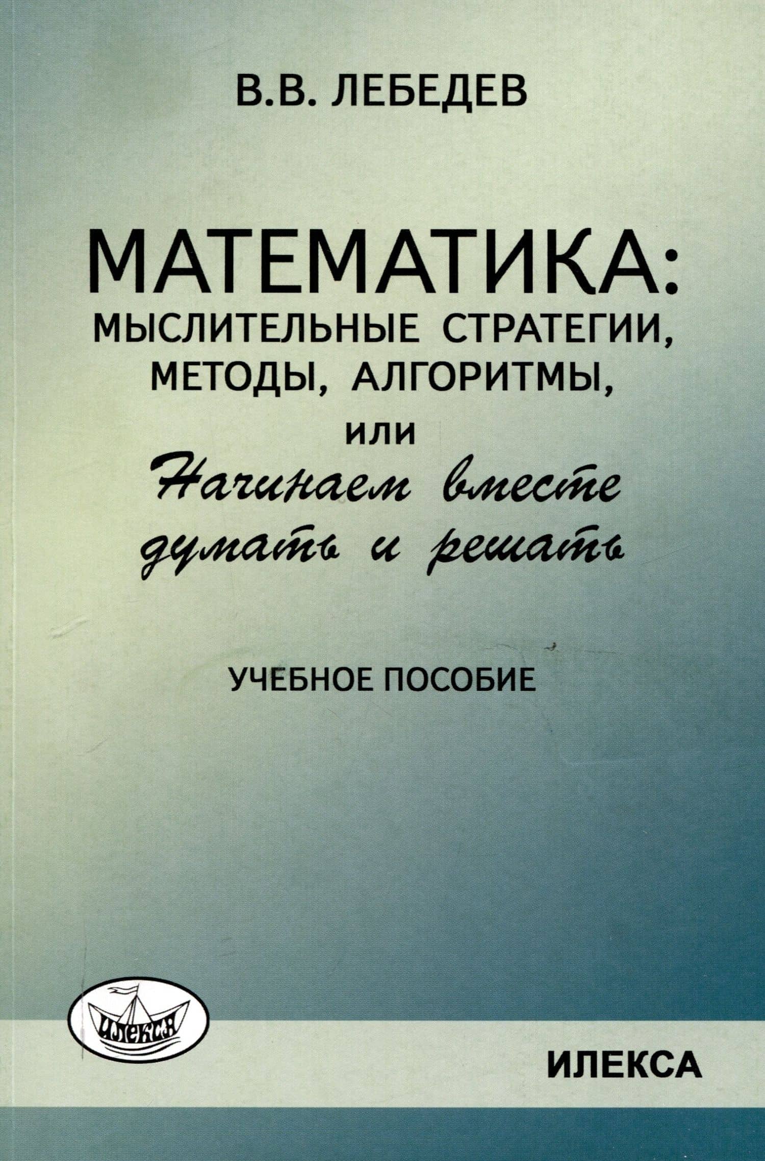 Лебедев Математика: мыслительные стратегии, методы, алгоритмы, или Начинаем вместе думать и решать: Учеб.пособие(Илекса) — Валерий Владимирович Лебедев