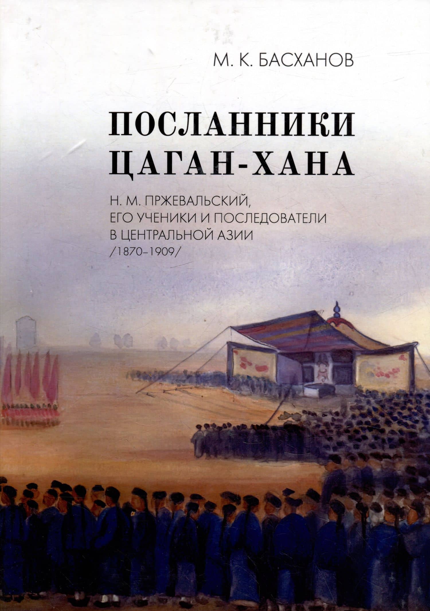 Посланники Цаган-хана: Н.М. Пржевальский, его ученики и последователи в Центральной Азии (1870–1909) — Михаил Казбекович Басханов